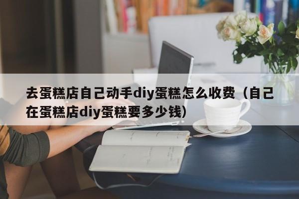 去蛋糕店自己动手diy蛋糕怎么收费（自己在蛋糕店diy蛋糕要多少钱）